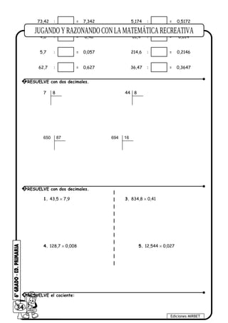 73,42 : = 7,342 5,174 : = 0,5172
4,6 : = 0,46 61,4 : = 0,614
5,7 : = 0,057 214,6 : = 0,2146
62,7 : = 0,627 36,47 : = 0,3647
7 8 44 8
650 87 694 16
1. 43,5 × 7,9 3. 834,8 × 0,41
4. 128,7 × 0,008 5. 12,544 × 0,027
34
Ediciones MIRBET
2 RESUELVE con dos decimales.
3 RESUELVE con dos decimales.
4 RESUELVE el cociente:
 