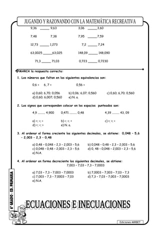 0,63 _____ 8,95 5,96 _____5,960
9,36 _____ 9,63 3,06 _____3,60
7,48 7,38 7,95 _____7,59
12,73 _____ 1,273 7,2 _____ 7,24
63,0025 _____63,025 148,09 _____ 148,090
71,3 _____ 71,03 0,723 _____ 0,7230
1. Los números que faltan en las siguientes equivalencias son:
0,6 = 6, 7 = 0,56 =
a) 0,60; 6,70; 0,056 b) 0,06; 6,07; 0,560 c) 0,60; 6,70; 0,560
d) 0,60; 6,007; 0,560 e) N. a.
2. Los signos que corresponden colocar en los espacios punteados son:
4,9 .......... 4,900 0,471 .......... 0,48 4,39 .......... 43, 09
a) =; <; < b) <; >; = c) >; >; <
d) =; <; > e) N. a.
3. Al ordenar el forma creciente los siguientes decimales, se obtiene: 0,048 – 5,6
– 2,003 – 2,3 – 0,48
a) 0,48 – 0,048 – 2,3 – 2,003 – 5,6 b) 0,048 – 0,48 – 2,3 – 2,003 – 5,6
c) 0,048 – 0,48 – 2,003 – 2,3 – 5,6 d) 0, 48 – 0,048 – 2,003 – 2,3 – 5,6
e) N.A.
4. Al ordenar en forma decreciente los siguientes decimales, se obtiene:
7,003 – 7,03 – 7,3 – 7,0003
a) 7,03 – 7,3 – 7,003 – 7,0003 b) 7,0003 – 7,003 – 7,03 – 7,3
c) 7,003 – 7,3 – 7,0003 – 7,03 d) 7,3 – 7,03 – 7,003 – 7,0003
e) N.A.
38
Ediciones MIRBET
2 MARCA la respuesta correcta:
 