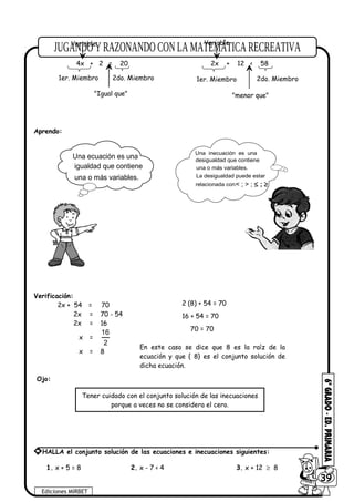 Aprendo:
Verificación:
2x + 54 = 70
2x = 70 - 54
2x = 16
x =
16
2
x = 8
Ojo:
1. x + 5 = 8 2. x - 7 < 4 3. x + 12 ≥ 8
Ediciones MIRBET
6039
* HALLA el conjunto solución de las ecuaciones e inecuaciones siguientes:
4x + 2 = 20
1er. Miembro 2do. Miembro
"Igual que"
2x + 12 < 58
1er. Miembro 2do. Miembro
"menor que"
Variable Variable
2 (8) + 54 = 70
16 + 54 = 70
70 = 70
En este caso se dice que 8 es la raíz de la
ecuación y que { 8} es el conjunto solución de
dicha ecuación.
Tener cuidado con el conjunto solución de las inecuaciones
porque a veces no se considera el cero.
Una ecuación es una
una o más variables.
igualdad que contiene
Una inecuación es una
desigualdad que contiene
La desigualdad puede estar
relacionada con:
una o más variables.
< ; > ; ≤ ; ≥
 