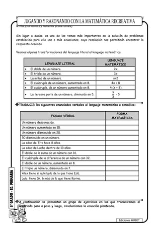 Para plantear una ecuación consiste en leer, interpretar y transformar enunciados del
lenguaje literal (lenguaje común) a un lenguaje matemático (lenguaje formal), haciendo uso de
letras (variables) y números (constantes).
Sin lugar a dudas, es uno de los temas más importantes en la solución de problemas
establecido para ello una o más ecuaciones, cuya resolución nos permitirán encontrar la
respuesta deseada.
Veamos algunas transformaciones del lenguaje literal al lenguaje matemático.
LENGUAJE LITERAL
LENGUAJE
MATEMÁTICO
• El doble de un número. 2x
• El triple de un número. 3x
• La mitad de un número. x/2
• El cuádruple de un número, aumentado en 8. 4x + 8
• El cuádruple, de un número aumentado en 8. 4 (x + 8)
• La tercera parte de un número, diminuido en 5.
x
3
- 5
FORMA VERBAL
FORMA
MATEMÁTICA
Un número desconocido.
Un número aumentado en 10.
Un número disminuido en 20.
50 disminuido en un número.
La edad de Tito hace 8 años.
La edad de Lucho dentro de 13 años.
El doble de la suma de un número con 16.
El cuádruple de la diferencia de un número con 32.
El doble de un número, aumentado en 8.
El triple un número, disminuido en 7.
Alex tiene el quíntuplo de lo que tiene Edú.
Lala tiene S/. 6 más de lo que tiene Karina.
42
Ediciones MIRBET
1 TRADUCIR los siguientes enunciados verbales al lenguaje matemático o simbólico:
2 A continuación se presentan un grupo de ejercicios en los que traduciremos el
enunciado paso a paso y luego, resolveremos la ecuación planteada.
 