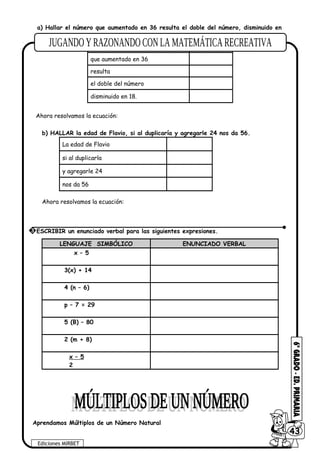 a) Hallar el número que aumentado en 36 resulta el doble del número, disminuido en
18.
Un número
que aumentado en 36
resulta
el doble del número
disminuido en 18.
Ahora resolvamos la ecuación:
b) HALLAR la edad de Flavio, si al duplicaría y agregarle 24 nos da 56.
La edad de Flavio
si al duplicarla
y agregarle 24
nos da 56
Ahora resolvamos la ecuación:
LENGUAJE SIMBÓLICO ENUNCIADO VERBAL
x – 5
3(x) + 14
4 (n – 6)
p – 7 = 29
5 (B) – 80
2 (m + 8)
x – 5
2
Aprendamos Múltiplos de un Número Natural
Ediciones MIRBET
6043
3 ESCRIBIR un enunciado verbal para las siguientes expresiones.
 
