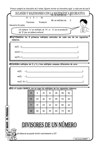 Franco compró un chocolate de 2 soles. Quiere invitar un chocolate igual a cada uno de sus 8
amigos, ¿Cuántos soles necesita para invitar un chocolate a cada uno?
Necesita 16 soles.
m(7) = {________________________________________________}
m(12) = {________________________________________________}
m(17) = {________________________________________________}
m(2) = {________________________________________________}
m(3) = {________________________________________________}
mc(2, 3) = {________________________________________________}
4 9 15 16 38 48 56
5 24 30 47 45 70 83
7 14 24 32 42 50 63
12 28 36 44 60 74 84
¿Entre qué números se puede dividir exactamente a 12?
44
Ediciones MIRBET
1 DETERMINA los 5 primeros múltiplos naturales de cada uno de los siguientes
números.
2 ESCRIBA múltiplos de 2 y 3 y tres múltiplos comunes diferentes de cero:
4 En el cuadro MARCA con un aspa los múltiplos de los siguientes números.
Un número “a” es múltiplo de “b”, si “a” es el producto
de “b” por un número natural.
8 x 2 = 16
2es múltiplo de16
es múltiplo de 816
Factores Producto
 