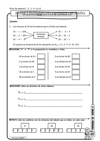 Entre los números 1 ; 2 , 3 ; 4 ; 6 y 12.
Ejemplos:
1. Los divisores de 20 son los números que lo dividen exactamente.
20 ÷ 1 = 20 20 ÷ 5 = 4
20 ÷ 2 = 10 20 ÷ 10 = 2
20 ÷ 4 = 5 20 ÷ 20 = 1
El conjunto de divisores de 20 se representa con D(20) = { 1 ; 2 ; 4 ; 5 ; 10 ; 20 } .
24 es divisor de 24 5 es divisor de 80
2 es divisor de 48 6 es múltiplo de 18
3 es divisor de 21 6 es divisor de 18
15 es divisor de 3 4 es factor de 64
90 es múltiplo de 9 4 es múltiplo de 64
)21(D ={__________________________________________________
)45(D ={__________________________________________________
)28(D ={__________________________________________________
21 45 28
3 8 7 5 2 5 4 9 45 15 1 7 2 8 5
Ediciones MIRBET
6045
3 PINTA sólo los casilleros con los divisores del número que se indica en cada caso:
divisiones
exactas
Un número a es divisor de b, si a divide exactamente a b.
1 ESCRIBE "V" ó "F" si la proposición es verdadera o falsa.
2 ESCRIBE todos los divisores de estos números.
 