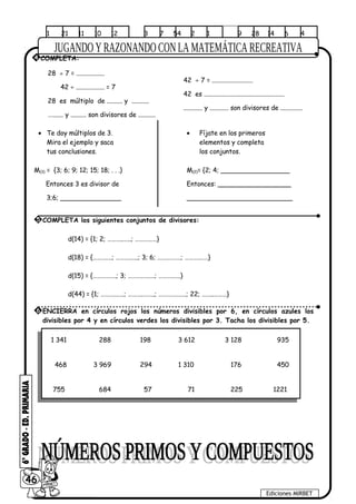 1 21 11 10 12 3 7 54 2 1 9 28 14 6 4
28 ÷ 7 = ..................
42 ÷ .................. = 7
28 es múltiplo de .......... y ...........
…....... y .......... son divisores de ...........
42 ÷ 7 = ..........................
42 es ...................................................
............ y ............ son divisores de ..............
• Te doy múltiplos de 3. • Fíjate en los primeros
Mira el ejemplo y saca elementos y completa
tus conclusiones. los conjuntos.
M(3) = {3; 6; 9; 12; 15; 18; . . .} M(2)= {2; 4; _________________
Entonces 3 es divisor de Entonces: __________________
3;6; _______________ __________________________
d(14) = {1; 2; ………..…..; ……………}
d(18) = {……….…; ……….…..; 3; 6; …….………; ……….……}
d(15) = {…………….; 3; ……….…..…; ……….…..}
d(44) = {1; ……….……; ……….……..; ………….……; 22; ……..………}
1 341 288 198 3 612 3 128 935
468 3 969 294 1 310 176 450
755 684 57 71 225 1221
46
Ediciones MIRBET
4 COMPLETA:
5 COMPLETA los siguientes conjuntos de divisores:
6 ENCIERRA en círculos rojos los números divisibles por 6, en círculos azules los
divisibles por 4 y en círculos verdes los divisibles por 3. Tacha los divisibles por 5.
 