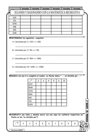Número
Divisible
2
Divisible
3
Divisible
4
Divisible
5
Divisible
6
Divisible
10
325
630
123
5740
408
600
1240
A = {divisibles por 2 / 120 < x < 130}
_______________________________________________________________
B = {divisibles por 3 / 50 < x < 70}
_______________________________________________________________
C = {divisibles por 5 / 504 < x < 540}
_______________________________________________________________
D = {divisibles por 10 / 1200 < x < 1300}
_______________________________________________________________
2 3 4 5 6 10
2124
5600
3720
1584
600
736
2220
2 3 4 5 6 7 8 9 11
3 DETERMINA los siguientes conjuntos:
4 MARCA con una X y completa el cuadro. La flecha indica “ ... es divisible por ...”
Ediciones MIRBET
6049
5 COMPLETA una tabla y además marca con una aspa los casilleros respectivos (la
flecha se lee “es divisible por”)
 
