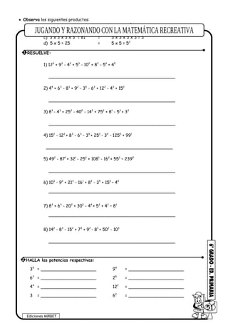• Observa los siguientes productos:
a) 2 x 2 = 4 = 2 x 2 = 22
b) 2 x 2 x 2 = 8 = 2 x 2 x 2 = 23
c) 3 x 3 x 3 x 3 = 81 = 3 x 3 x 3 x 3 = 34
d) 5 x 5 = 25 = 5 x 5 = 52
1) 123
+ 93
- 42
+ 53
- 102
+ 82
- 54
+ 45
________________________________________________
2) 44
+ 63
- 83
+ 92
- 35
- 62
+ 122
- 43
+ 152
________________________________________________
3) 83
- 43
+ 252
- 400
- 142
+ 752
+ 81
- 53
+ 33
________________________________________________
4) 152
- 122
+ 83
- 63
- 34
+ 252
- 34
- 1250
+ 991
________________________________________________
5) 492
- 871
+ 321
- 252
+ 1081
- 162
+ 552
– 2390
________________________________________________
6) 103
- 92
+ 212
- 161
+ 83
- 35
+ 152
– 44
________________________________________________
7) 83
+ 63
- 202
+ 302
- 44
+ 53
+ 42
– 81
________________________________________________
8) 142
- 83
- 152
+ 73
+ 92
- 83
+ 502
- 103
________________________________________________
35
= _____________________ 94
= _____________________
62
= _____________________ 25
= _____________________
44
= _____________________ 122
= _____________________
3 = _____________________ 62
= _____________________
1 RESUELVE:
Ediciones MIRBET
6051
2 HALLA las potencias respectivas:
 