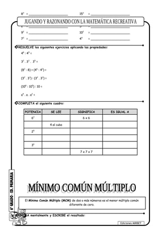 83
= _____________________ 153
= _____________________
10 = _____________________ 84
= _____________________
25
= _____________________ 53
= _____________________
92
= _____________________ 102
= _____________________
73
= _____________________ 44
= _____________________
48
: 45
=
32
. 33
. 35
=
(82
: 8) + (46
: 43
) =
(32
. 33
) : (32
. 32
) =
(108
: 105
) : 10 =
a5
. a . a2
=
POTENCIA SE LEE SIGNIFICA ES IGUAL A
62
6 x 6
4 al cubo
25
36
7 x 7 x 7
52
Ediciones MIRBET
3 RESUELVE los siguientes ejercicios aplicando las propiedades:
4 COMPLETA el siguiente cuadro:
El Mínimo Común Múltiplo (MCM) de dos o más números es el menor múltiplo común
diferente de cero.
1 OPERA mentalmente y ESCRIBE el resultado:
 