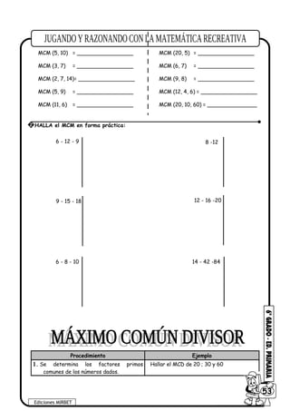 MCM (3, 5) = _________________ MCM (2, 7) = _________________
MCM (5, 10) = _________________ MCM (20, 5) = _________________
MCM (3, 7) = _________________ MCM (6, 7) = _________________
MCM (2, 7, 14)= _________________ MCM (9, 8) = _________________
MCM (5, 9) = _________________ MCM (12, 4, 6) = _________________
MCM (11, 6) = _________________ MCM (20, 10, 60) = _______________
Procedimiento Ejemplo
1. Se determina los factores primos
comunes de los números dados.
Hallar el MCD de 20 ; 30 y 60
Ediciones MIRBET
6053
2 HALLA el MCM en forma práctica:
9 - 15 - 18 12 - 16 -20
6 - 8 - 10 14 - 42 -84
6 - 12 - 9 8 -12
 