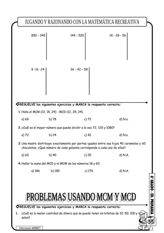 850 - 345 144 - 520 14 - 28 - 56
8 -16 -24 36 - 42 – 58
1.Halla el MCM (12, 18, 24) - MCD (12, 28, 24).
a) 68 b) 78 c) 72 d) N.a.
2.¿Cuál es el mayor número que puede dividir a la vez 72, 120 y 1080?
a) 72 b) 24 c) 42 d) N.a.
3.Una madre distribuye exactamente por partes iguales entre sus hijos 40 caramelos y 60
chocolates. ¿Qué número de cada golosina corresponde a cada uno de ellos?
a) 60 b) 40 c) 20 d) N.A.
4.Hallar la suma del MCD y el MCM de los números 18 y 60.
a) 186 b) 180 c) 176 d) N.A.
1. ¿Cuál es la menor cantidad de dinero que se puede tener en billetes de 10; 50; 100 y de 500
soles?
Ediciones MIRBET
6055
4 RESUELVE los siguientes ejercicios y MARCA la respuesta correcta:
* RESUELVE los siguientes ejercicios y MARCA la respuesta correcta:
 
