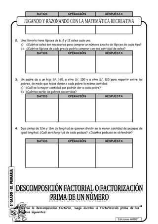 DATOS OPERACIÓN RESPUESTA
2. Una librería tiene lápices de 6, 8 y 12 soles cada uno.
a) ¿Cuántos soles son necesarios para comprar un número exacto de lápices de cada tipo?
b) ¿Cuántos lápices de cada precio podría comprar con esa cantidad de soles?
DATOS OPERACIÓN RESPUESTA
3. Un padre da a un hijo S/. 160, a otro S/. 150 y a otro S/. 120 para repartir entre los
pobres, de modo que todos donen a cada pobre la misma cantidad.
a) ¿Cuál es la mayor cantidad que podrán dar a cada pobre?
b) ¿Cuántos serán los pobres socorridos?
DATOS OPERACIÓN RESPUESTA
4. Dos cintas de 12m y 16m de longitud se quieren dividir en la menor cantidad de pedazos de
igual longitud. ¿Cuál será longitud de cada pedazo?. ¿Cuántos pedazos se obtendrán?
DATOS OPERACIÓN RESPUESTA
56
Ediciones MIRBET
1 Efectúa la descomposición factorial, luego escriba la factorización prima de los
números siguientes:
 