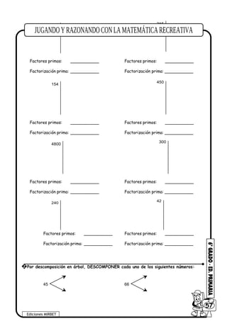 240
315
Factores primos: ___________ Factores primos: ___________
Factorización prima: ___________ Factorización prima: ___________
154
450
Factores primos: ___________ Factores primos: ___________
Factorización prima: ___________ Factorización prima: ___________
4800
300
Factores primos: ___________ Factores primos: ___________
Factorización prima: ___________ Factorización prima: ___________
240
42
Factores primos: ___________ Factores primos: ___________
Factorización prima: ___________ Factorización prima: ___________
45 66
Ediciones MIRBET
6057
2 Por descomposición en árbol, DESCOMPONER cada uno de los siguientes números:
 
