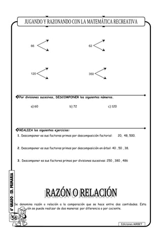 180 70
66 62
120 350
a) 60 b) 72 c) 120
1. Descomponer es sus factores primos por descomposición factorial: 20, 48, 500.
2. Descomponer es sus factores primos por descomposición en árbol: 40 , 50 , 38.
3. Descomponer es sus factores primos por divisiones sucesivas: 250 , 380 , 486
Se denomina razón o relación a la comparación que se hace entre dos cantidades. Esta
comparación se puede realizar de dos maneras: por diferencia o por cociente.
58
Ediciones MIRBET
3 Por divisiones sucesivas, DESCOMPONER los siguientes números.
4 REALIZA los siguientes ejercicios:
 