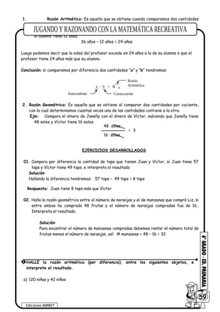 1. Razón Aritmética: Es aquella que se obtiene cuando comparamos dos cantidades
por diferencia.
Ejm: Compara la edad de un profesor con la de su alumno, si el profesor tiene 36 años y
el alumno tiene 12 años.
36 años – 12 años = 24 años
Luego podemos decir que la edad del profesor excede en 24 años a la de su alumno o que el
profesor tiene 24 años más que su alumno.
Conclusión: si comparamos por diferencia dos cantidades “a” y “b” tendremos:
a - b = R A
Razón
Aritmética
Antecedente Consecuente
2. Razón Geométrica: Es aquella que se obtiene al comparar dos cantidades por cociente,
con la cual determinamos cuantas veces una de las cantidades contiene a la otra.
Ejm: Compara el dinero de Janelly con el dinero de Víctor, sabiendo que Janelly tiene
48 soles y Víctor tiene 16 soles.
EJERCICIOS DESARROLLADOS
01. Compara por diferencia la cantidad de taps que tienen Juan y Víctor, si Juan tiene 57
taps y Víctor tiene 49 taps, e interpreta el resultado
Solución:
Hallando la diferencia tendremos: 57 taps – 49 taps = 8 taps
Respuesta: Juan tiene 8 taps más que Víctor
02. Halla la razón geométrica entre el número de naranjas y el de manzanas que compró Liz, si
entre ambas ha comprado 48 frutas y el número de naranjas compradas fue de 16..
Interpreta el resultado.
Solución:
Para encontrar el número de manzanas compradas debemos restar el número total de
frutas menos el número de naranjas, así: # manzanas = 48 – 16 = 32
a) 120 niñas y 42 niños
Ediciones MIRBET
6059
1 HALLE la razón aritmética (por diferencia), entre los siguientes objetos, e
interprete el resultado.
48 soles
16 soles
= 3
 