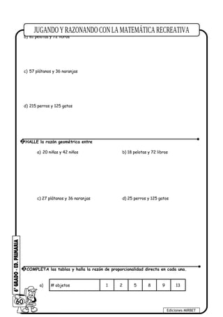 b) 81 pelotas y 72 libros
c) 57 plátanos y 36 naranjas
d) 215 perros y 125 gatos
a) 20 niñas y 42 niños b) 18 pelotas y 72 libros
c) 27 plátanos y 36 naranjas d) 25 perros y 125 gatos
a) # objetos 1 2 5 8 9 13
60
Ediciones MIRBET
2 HALLE la razón geométrica entre
3 COMPLETA las tablas y halla la razón de proporcionalidad directa en cada una.
 