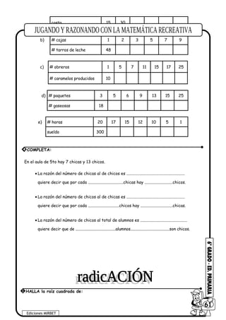 costo 15 30
b) # cajas 1 2 3 5 7 9
# tarros de leche 48
c) # obreros 1 5 7 11 15 17 25
# caramelos producidos 10
d) # paquetes 3 5 6 9 13 15 25
# gaseosas 18
e) # horas 20 17 15 12 10 5 1
sueldo 300
En el aula de 5to hay 7 chicas y 13 chicos.
• La razón del número de chicas al de chicos es ........................................................
quiere decir que por cada ..................................chicas hay ...........................chicos.
• La razón del número de chicos al de chicas es ........................................................
quiere decir que por cada ..............................chicos hay ...............................chicas.
• La razón del número de chicos al total de alumnos es .............................................
quiere decir que de ........................................alumnos.......................................son chicos.
Ediciones MIRBET
6061
1 HALLA la raíz cuadrada de:
4 COMPLETA:
 