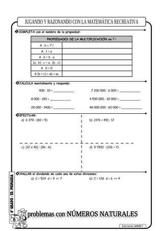 PROPIEDADES DE LA MULTIPLICACIÓN en
A . b ∈
A . 1 = a
A . b = b . a
(a . b) . c = a . (b . c)
A . 0 = 0
A (b + c) = ab + ac
900 : 10 = ___________ 7 200 000 : 6 000 = ___________
8 000 : 100 = ___________ 4 500 000 : 30 000 = ___________
28 000 : 1400 = ___________ 48 000 000 : 60 000 = ___________
a) 6 370 : (60 + 5) b) (376 + 89) : 12
c) (12 x 46) : (96 : 6) d) 9 7852 : (126 + 7)
a) C = 524 d = 9 r= 7 b) C = 128 d = 6 r= 4
8
Ediciones MIRBET
1 COMPLETA con el nombre de la propiedad:
2 CALCULA mentalmente y responde:
3 EFECTUAR:
4 HALLAR el dividendo de cada una de estas divisiones:
 