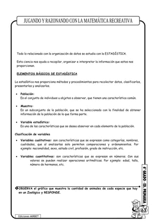 Todo lo relacionado con la organización de datos se estudia con la ESTADÍSTICA.
Esta ciencia nos ayuda a recopilar, organizar e interpretar la información que estos nos
proporcionan.
ELEMENTOS BÁSICOS DE ESTADÍSTICA
La estadística nos proporciona métodos y procedimientos para recolectar datos, clasificarlos,
presentarlos y analizarlos.
• Población:
Es el conjunto de individuos u objetos a observar, que tienen una característica común.
• Muestra:
Es un subconjunto de la población, que se ha seleccionado con la finalidad de obtener
información de la población de la que forma parte.
• Variable estadística:
Es una de las características que se desea observar en cada elemento de la población.
Clasificación de variables
• Variables cualitativas: son características que se expresan como categorías, nombres,
cualidades, que al analizarlas solo permiten comparaciones y ordenamientos. Por
ejemplo: nacionalidad, sexo, estado civil, profesión, grado de instrucción, etc.
• Variables cuantitativas: son características que se expresan en números. Con sus
valores se pueden realizar operaciones aritméticas. Por ejemplo: edad, talla,
número de hermanos, etc.
Ediciones MIRBET
6063
1 OBSERVA el gráfico que muestra la cantidad de animales de cada especie que hay
en un Zoológico y RESPONDE.
 