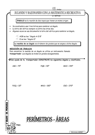 OB
OA
: lados
O: vértice
• Se acostumbra usar tres letras para nombrar un ángulo.
• La letra del vértice siempre va entre las otras dos.
• Algunas veces se usa únicamente la letra del vértice para nombrar un ángulo.
AOB se lee: "ángulo A O B"
O se lee: "ángulo O"
MEDICIÓN DE ÁNGULOS
Para encontrar la medida de un ángulo se utiliza un instrumento llamado
transportador. Los ángulos se miden en grados sexagesimales.
ABC = 75º PQR = 90º MIO = 155º
POQ = 30º MNS = 180º CDE = 270º
PERÍMETRO:
68
Ediciones MIRBET
* Con ayuda de tu transportador CONSTRUYE los siguientes ángulos y clasifícalos.
ÁNGULO es la reunión de dos rayos que tienen un mismo origen.
La medida de un ángulo es el número de grados que se asigna a dicho ángulo.
 
