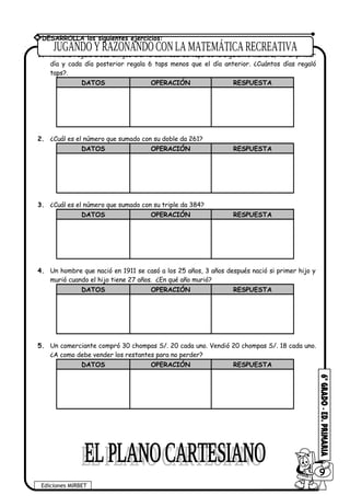 1. Ximena regala a sus amigos cierta cantidad de taps de la siguiente manera, 42 el primer
día y cada día posterior regala 6 taps menos que el día anterior. ¿Cuántos días regaló
taps?.
DATOS OPERACIÓN RESPUESTA
2. ¿Cuál es el número que sumado con su doble da 261?
DATOS OPERACIÓN RESPUESTA
3. ¿Cuál es el número que sumado con su triple da 384?
DATOS OPERACIÓN RESPUESTA
4. Un hombre que nació en 1911 se casó a los 25 años, 3 años después nació si primer hijo y
murió cuando el hijo tiene 27 años. ¿En qué año murió?
DATOS OPERACIÓN RESPUESTA
5. Un comerciante compró 30 chompas S/. 20 cada uno. Vendió 20 chompas S/. 18 cada uno.
¿A como debe vender los restantes para no perder?
DATOS OPERACIÓN RESPUESTA
Ediciones MIRBET
609
* DESARROLLA los siguientes ejercicios:
 