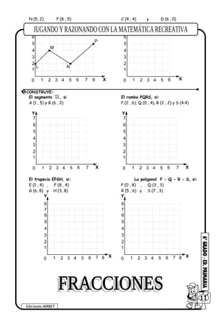 N (5, 2) P (8 , 5) C (4 , 4) y D (6 , 0)
1
2
3
4
5
6
1 2 3 4 5 60 X
Y
7 8
L
M
N
P
1
2
3
4
5
6
1 2 3 4 5 60 X
Y
El segmento AB , si El rombo PQRS, si:
A (1 , 5) y B (6 , 2) P (2 , 6), Q (0 , 4), R (2 , 2) y S (4.4)
1
2
3
4
5
6
1 2 3 4 5 60 X
Y
7
7
1
2
3
4
5
6
1 2 3 4 5 60 X
Y
7
7
El trapecio EFGH, si: La poligonal P - Q - R - S, si:
E (1 , 4) , F (8 , 4) P (0 , 8) , Q (3 , 3)
G (6, 8) y H (3, 8) R (5 , 6) y S (7 , 3)
1
2
3
4
5
6
1 2 3 4 5 60
X
Y
7
7 8
8
1
2
3
4
5
6
1 2 3 4 5 60
X
Y
7
7 8
8
3 CONSTRUYE:
Ediciones MIRBET
6011
 