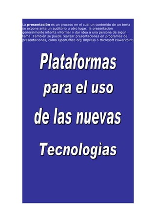 La presentación es un proceso en el cual un contenido de un tema
se expone ante un auditorio u otro lugar, la presentación
generalmente intenta informar y dar idea a una persona de algún
tema. También se puede realizar presentaciones en programas de
presentaciones, como OpenOffice.org Impress o Microsoft PowerPoint.
 