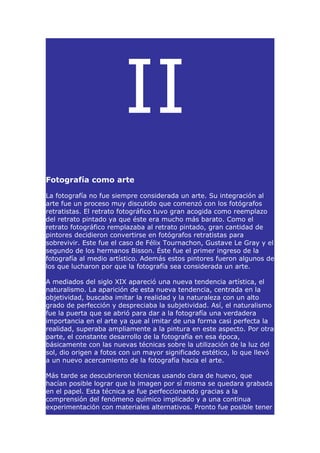 II
Fotografía como arte

La fotografía no fue siempre considerada un arte. Su integración al
arte fue un proceso muy discutido que comenzó con los fotógrafos
retratistas. El retrato fotográfico tuvo gran acogida como reemplazo
del retrato pintado ya que éste era mucho más barato. Como el
retrato fotográfico remplazaba al retrato pintado, gran cantidad de
pintores decidieron convertirse en fotógrafos retratistas para
sobrevivir. Este fue el caso de Félix Tournachon, Gustave Le Gray y el
segundo de los hermanos Bisson. Éste fue el primer ingreso de la
fotografía al medio artístico. Además estos pintores fueron algunos de
los que lucharon por que la fotografía sea considerada un arte.

A mediados del siglo XIX apareció una nueva tendencia artística, el
naturalismo. La aparición de esta nueva tendencia, centrada en la
objetividad, buscaba imitar la realidad y la naturaleza con un alto
grado de perfección y despreciaba la subjetividad. Así, el naturalismo
fue la puerta que se abrió para dar a la fotografía una verdadera
importancia en el arte ya que al imitar de una forma casi perfecta la
realidad, superaba ampliamente a la pintura en este aspecto. Por otra
parte, el constante desarrollo de la fotografía en esa época,
básicamente con las nuevas técnicas sobre la utilización de la luz del
sol, dio origen a fotos con un mayor significado estético, lo que llevó
a un nuevo acercamiento de la fotografía hacia el arte.

Más tarde se descubrieron técnicas usando clara de huevo, que
hacían posible lograr que la imagen por sí misma se quedara grabada
en el papel. Esta técnica se fue perfeccionando gracias a la
comprensión del fenómeno químico implicado y a una continua
experimentación con materiales alternativos. Pronto fue posible tener
 