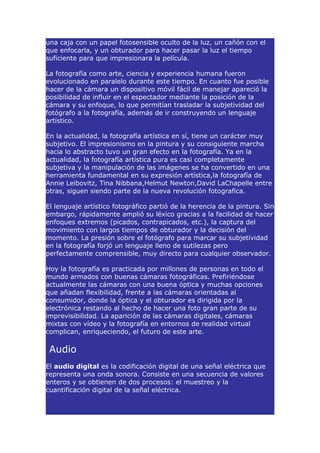 una caja con un papel fotosensible oculto de la luz, un cañón con el
que enfocarla, y un obturador para hacer pasar la luz el tiempo
suficiente para que impresionara la película.

La fotografía como arte, ciencia y experiencia humana fueron
evolucionado en paralelo durante este tiempo. En cuanto fue posible
hacer de la cámara un dispositivo móvil fácil de manejar apareció la
posibilidad de influir en el espectador mediante la posición de la
cámara y su enfoque, lo que permitían trasladar la subjetividad del
fotógrafo a la fotografía, además de ir construyendo un lenguaje
artístico.

En la actualidad, la fotografía artística en sí, tiene un carácter muy
subjetivo. El impresionismo en la pintura y su consiguiente marcha
hacia lo abstracto tuvo un gran efecto en la fotografía. Ya en la
actualidad, la fotografía artística pura es casi completamente
subjetiva y la manipulación de las imágenes se ha convertido en una
herramienta fundamental en su expresión artística,la fotografía de
Annie Leibovitz, Tina Nibbana,Helmut Newton,David LaChapelle entre
otras, siguen siendo parte de la nueva revolución fotografica.

El lenguaje artístico fotográfico partió de la herencia de la pintura. Sin
embargo, rápidamente amplió su léxico gracias a la facilidad de hacer
enfoques extremos (picados, contrapicados, etc.), la captura del
movimiento con largos tiempos de obturador y la decisión del
momento. La presión sobre el fotógrafo para marcar su subjetividad
en la fotografía forjó un lenguaje lleno de sutilezas pero
perfectamente comprensible, muy directo para cualquier observador.

Hoy la fotografía es practicada por millones de personas en todo el
mundo armados con buenas cámaras fotográficas. Prefiriéndose
actualmente las cámaras con una buena óptica y muchas opciones
que añadan flexibilidad, frente a las cámaras orientadas al
consumidor, donde la óptica y el obturador es dirigida por la
electrónica restando al hecho de hacer una foto gran parte de su
imprevisibilidad. La aparición de las cámaras digitales, cámaras
mixtas con vídeo y la fotografía en entornos de realidad virtual
complican, enriqueciendo, el futuro de este arte.

 Audio
El audio digital es la codificación digital de una señal eléctrica que
representa una onda sonora. Consiste en una secuencia de valores
enteros y se obtienen de dos procesos: el muestreo y la
cuantificación digital de la señal eléctrica.
 