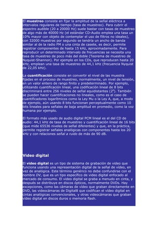 El muestreo consiste en fijar la amplitud de la señal eléctrica a
intervalos regulares de tiempo (tasa de muestreo). Para cubrir el
espectro audible (20 a 20000 Hz) suele bastar con tasas de muestreo
de algo más de 40000 Hz (el estándar CD-Audio emplea una tasa un
10% mayor con objeto de contemplar el uso de filtros no ideales),
con 32000 muestras por segundo se tendría un ancho de banda
similar al de la radio FM o una cinta de casete, es decir, permite
registrar componentes de hasta 15 kHz, aproximadamente. Para
reproducir un determinado intervalo de frecuencias se necesita una
tasa de muestreo de poco más del doble (Teorema de muestreo de
Nyquist-Shannon). Por ejemplo en los CDs, que reproducen hasta 20
kHz, emplean una tasa de muestreo de 44,1 kHz (frecuencia Nyquist
de 22,05 kHz).

La cuantificación consiste en convertir el nivel de las muestra
fijadas en el proceso de muestreo, normalmente, un nivel de tensión,
en un valor entero de rango finito y predeterminado. Por ejemplo,
utilizando cuantificación lineal, una codificación lineal de 8 bits
discriminará entre 256 niveles de señal equidistantes (28). También
se pueden hacer cuantificaciones no lineales, como es el caso de
cuantificadores logarítmicos como la Ley Mu o la Ley A, que, a modo
de ejemplo, aún usando 8 bits funcionan perceptualmente como 10
bits lineales para señales de baja amplitud en promedio, como la voz
humana por ejemplo.

El formato más usado de audio digital PCM lineal es el del CD de
audio: 44,1 kHz de tasa de muestreo y cuantificación lineal de 16 bits
(que mide 65536 niveles de señal diferentes) y que, en la práctica,
permite registrar señales analógicas con componentes hasta los 20
kHz y con relaciones señal a ruido de más de 90 dB.




Video digital

El video digital es un tipo de sistema de grabación de video que
funciona usando una representación digital de la señal de vídeo, en
vez de analógica. Este término genérico no debe confundirse con el
nombre DV, que es un tipo específico de video digital enfocado al
mercado de consumo. El video digital se graba a menudo en cinta, y
después se distribuye en discos ópticos, normalmente DVDs. Hay
excepciones, como las cámaras de vídeo que graban directamente en
DVD, las videocámaras de Digital8 que codifican el vídeo digital en
cintas analógicas convencionales, y otras videocámaras que graban
vídeo digital en discos duros o memoria flash.
 