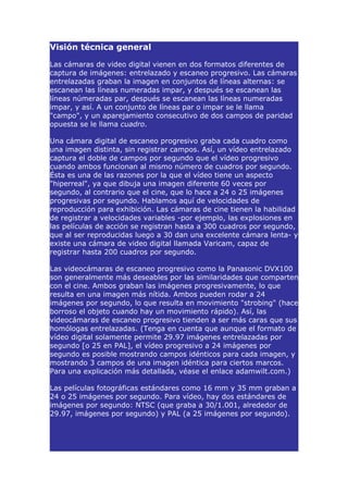Visión técnica general

Las cámaras de video digital vienen en dos formatos diferentes de
captura de imágenes: entrelazado y escaneo progresivo. Las cámaras
entrelazadas graban la imagen en conjuntos de líneas alternas: se
escanean las líneas numeradas impar, y después se escanean las
líneas númeradas par, después se escanean las líneas numeradas
impar, y así. A un conjunto de líneas par o impar se le llama
"campo", y un aparejamiento consecutivo de dos campos de paridad
opuesta se le llama cuadro.

Una cámara digital de escaneo progresivo graba cada cuadro como
una imagen distinta, sin registrar campos. Así, un vídeo entrelazado
captura el doble de campos por segundo que el vídeo progresivo
cuando ambos funcionan al mismo número de cuadros por segundo.
Ésta es una de las razones por la que el vídeo tiene un aspecto
"hiperreal", ya que dibuja una imagen diferente 60 veces por
segundo, al contrario que el cine, que lo hace a 24 o 25 imágenes
progresivas por segundo. Hablamos aquí de velocidades de
reproducción para exhibición. Las cámaras de cine tienen la habilidad
de registrar a velocidades variables -por ejemplo, las explosiones en
las películas de acción se registran hasta a 300 cuadros por segundo,
que al ser reproducidas luego a 30 dan una excelente cámara lenta- y
existe una cámara de video digital llamada Varicam, capaz de
registrar hasta 200 cuadros por segundo.

Las videocámaras de escaneo progresivo como la Panasonic DVX100
son generalmente más deseables por las similaridades que comparten
con el cine. Ambos graban las imágenes progresivamente, lo que
resulta en una imagen más nítida. Ambos pueden rodar a 24
imágenes por segundo, lo que resulta en movimiento "strobing" (hace
borroso el objeto cuando hay un movimiento rápido). Así, las
videocámaras de escaneo progresivo tienden a ser más caras que sus
homólogas entrelazadas. (Tenga en cuenta que aunque el formato de
vídeo digital solamente permite 29.97 imágenes entrelazadas por
segundo [o 25 en PAL], el vídeo progresivo a 24 imágenes por
segundo es posible mostrando campos idénticos para cada imagen, y
mostrando 3 campos de una imagen idéntica para ciertos marcos.
Para una explicación más detallada, véase el enlace adamwilt.com.)

Las películas fotográficas estándares como 16 mm y 35 mm graban a
24 o 25 imágenes por segundo. Para vídeo, hay dos estándares de
imágenes por segundo: NTSC (que graba a 30/1.001, alrededor de
29.97, imágenes por segundo) y PAL (a 25 imágenes por segundo).
 