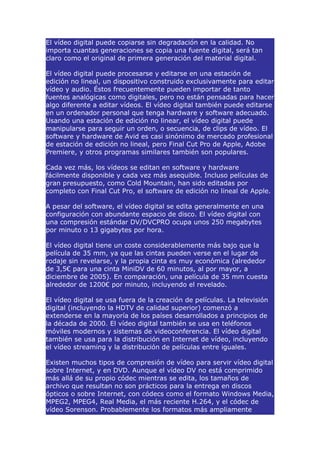 El vídeo digital puede copiarse sin degradación en la calidad. No
importa cuantas generaciones se copia una fuente digital, será tan
claro como el original de primera generación del material digital.

El vídeo digital puede procesarse y editarse en una estación de
edición no lineal, un dispositivo construido exclusivamente para editar
vídeo y audio. Éstos frecuentemente pueden importar de tanto
fuentes analógicas como digitales, pero no están pensadas para hacer
algo diferente a editar vídeos. El vídeo digital también puede editarse
en un ordenador personal que tenga hardware y software adecuado.
Usando una estación de edición no linear, el vídeo digital puede
manipularse para seguir un orden, o secuencia, de clips de vídeo. El
software y hardware de Avid es casi sinónimo de mercado profesional
de estación de edición no lineal, pero Final Cut Pro de Apple, Adobe
Premiere, y otros programas similares también son populares.

Cada vez más, los vídeos se editan en software y hardware
fácilmente disponible y cada vez más asequible. Incluso películas de
gran presupuesto, como Cold Mountain, han sido editadas por
completo con Final Cut Pro, el software de edición no lineal de Apple.

A pesar del software, el vídeo digital se edita generalmente en una
configuración con abundante espacio de disco. El vídeo digital con
una compresión estándar DV/DVCPRO ocupa unos 250 megabytes
por minuto o 13 gigabytes por hora.

El vídeo digital tiene un coste considerablemente más bajo que la
película de 35 mm, ya que las cintas pueden verse en el lugar de
rodaje sin revelarse, y la propia cinta es muy económica (alrededor
de 3,5€ para una cinta MiniDV de 60 minutos, al por mayor, a
diciembre de 2005). En comparación, una película de 35 mm cuesta
alrededor de 1200€ por minuto, incluyendo el revelado.

El vídeo digital se usa fuera de la creación de películas. La televisión
digital (incluyendo la HDTV de calidad superior) comenzó a
extenderse en la mayoría de los países desarrollados a principios de
la década de 2000. El vídeo digital también se usa en teléfonos
móviles modernos y sistemas de videoconferencia. El vídeo digital
también se usa para la distribución en Internet de vídeo, incluyendo
el vídeo streaming y la distribución de películas entre iguales.

Existen muchos tipos de compresión de vídeo para servir vídeo digital
sobre Internet, y en DVD. Aunque el vídeo DV no está comprimido
más allá de su propio códec mientras se edita, los tamaños de
archivo que resultan no son prácticos para la entrega en discos
ópticos o sobre Internet, con códecs como el formato Windows Media,
MPEG2, MPEG4, Real Media, el más reciente H.264, y el códec de
vídeo Sorenson. Probablemente los formatos más ampliamente
 