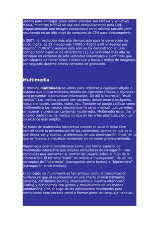 usados para entregar vídeo sobre Internet son MPEG4 y Windows
Media, mientras MPEG2 se usa casi exclusivamente para DVD,
proporcionando una imagen excepcional en el mínimo tamaño pero
resultando en un alto nivel de consumo de CPU para descomprimir.

A 2007, la resolución más alta demostrada para la generación de
vídeo digital es 33 megapixels (7680 x 4320) a 60 imágenes por
segundo ("UHDV"), aunque esto sólo se ha demostrado en una
configuración especial de laboratorio [1]. La velocidad más alta se
consigue en cámaras de alta velocidad industriales y científicas que
son capaces de filmar vídeo 1024x1024 a hasta 1 millón de imágenes
por segundo durante breves periodos de grabación.




Multimedia
El término multimedia se utiliza para referirse a cualquier objeto o
sistema que utiliza múltiples medios de expresión (físicos o digitales)
para presentar o comunicar información. De allí la expresión "multi-
medios". Los medios pueden ser variados, desde texto e imágenes,
hasta animación, sonido, video, etc. También se puede calificar como
multimedia a los medios electrónicos (u otros medios) que permiten
almacenar y presentar contenido multimedia. Multimedia es similar al
empleo tradicional de medios mixtos en las artes plásticas, pero con
un alcance más amplio.

Se habla de multimedia interactiva cuando el usuario tiene libre
control sobre la presentación de los contenidos, acerca de qué es lo
que desea ver y cuando; a diferencia de una presentación lineal, en la
que es forzado a visualizar contenido en un orden predeterminado.

Hipermedia podría considerarse como una forma especial de
multimedia interactiva que emplea estructuras de navegación más
complejas que aumentan el control del usuario sobre el flujo de la
información. El término "hiper" se refiere a "navegación", de allí los
conceptos de "hipertexto" (navegación entre textos) e "hipermedia"
(navegación entre medios).

El concepto de multimedia es tan antiguo como la comunicación
humana ya que al expresarnos en una charla normal hablamos
(sonido), escribimos (texto), observamos a nuestro interlocutor
(video) y accionamos con gestos y movimientos de las manos
(animación). Con el auge de las aplicaciones multimedia para
computador este vocablo entró a formar parte del lenguaje habitual.
 