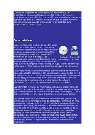 Cuando un programa de computador, un documento o una
presentación combina adecuadamente los medios, se mejora
notablemente la atención, la comprensión y el aprendizaje, ya que se
acercará algo más a la manera habitual en que los seres humanos
nos comunicamos, cuando empleamos varios sentidos para
comprender un mismo objeto.




Características

Las presentaciones multimedia pueden verse
en un escenario, proyectarse, transmitirse, o
reproducirse localmente en un dispositivo por
medio de un reproductor multimedia. Una
transmisión puede ser una presentación
multimedia en vivo o grabada. Las               Grabado Transmitido
transmisiones pueden usar tecnología tanto localmente en línea
analógica como digital. Multimedia digital en
línea puede descargarse o transmitirse en flujo (usando streaming).
Multimedia en flujo puede estar disponible en vivo o por demanda.

Los juegos y simulaciones multimedia pueden usarse en ambientes
físicos con efectos especiales, con varios usuarios conectados en red,
o localmente con un computador sin acceso a una red, un sistema de
videojuegos, o un simulador. En el mercado informático, exísten
variados softwares de autoría y programación de software
multimedia, entre los que destacan Adobe Director y Flash.

Los diferentes formatos de multimedia analógica o digital tienen la
intención de mejorar la experiencia de los usuarios, por ejemplo para
que la comunicación de la información sea más fácil y rápida. O en el
entretenimiento y el arte, para trascender la experiencia común.

Los niveles mejorados de interactividad son posibles gracias a la
combinación de diferentes formas de contenido. Multimedia en línea
se convierte cada vez más en una tecnología orientada a objetos e
impulsada por datos, permitiendo la existencia de aplicaciones con
innovaciones en el nivel de colaboración y la personalización de las
distintas formas de contenido. Ejemplos de esto van desde las
galerías de fotos que combinan tanto imágenes como texto
actualizados por el usuario, hasta simulaciones cuyos coeficientes,
eventos, ilustraciones, animaciones o videos se pueden modificar,
permitiendo alterar la "experiencia" multimedia sin tener que
programar.
 
