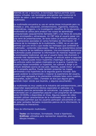 Además de ver y escuchar, la tecnología háptica permite sentir
objetos virtuales. Las tecnologías emergentes que involucran la
ilusión de sabor y olor también puede mejorar la experiencia
multimedia.

La multimedia encuentra su uso en varias áreas incluyendo pero no
limitado a: arte, educación, entretenimiento, ingeniería, medicina,
matemáticas, negocio, y la investigación científica. En la educación, la
multimedia se utiliza para producir los cursos de aprendizaje
computarizado (popularmente llamados CBT) y los libros de consulta
como enciclopedia y almanaques. Un CBT deja al usuario pasar con
una serie de presentaciones, de texto sobre un asunto particular, y
de ilustraciones asociadas en varios formatos de información. El
sistema de la mensajería de la multimedia, o MMS, es un uso que
permite que uno envíe y que reciba los mensajes que contienen la
multimedia - contenido relacionado. MMS es una característica común
de la mayoría de los teléfonos celulares. Una enciclopedia electrónica
multimedia puede presentar la información de maneras mejores que
la enciclopedia tradicional, así que el usuario tiene más diversión y
aprende más rápidamente. Por ejemplo, un artículo sobre la segunda
guerra mundial puede incluir hyperlinks (hiperligas o hiperenlaces) a
los artículos sobre los países implicados en la guerra. Cuando los
usuarios hayan encendido un hyperlink, los vuelven a dirigir a un
artículo detallado acerca de ese país. Además, puede incluir un vídeo
de la campaña pacífica. Puede también presentar los mapas
pertinentes a los hyperlinks de la segunda guerra mundial. Esto
puede acelerar la comprensión y mejorar la experiencia del usuario,
cuando está agregada a los elementos múltiples tales como cuadros,
fotografías, audio y vídeo. (También se dice que alguna gente
aprende mejor viendo que leyendo, y algunos escuchando).

La multimedia es muy usada en la industria del entretenimiento, para
desarrollar especialmente efectos especiales en películas y la
animación para los personajes de caricaturas. Los juegos de la
multimedia son un pasatiempo popular y son programas del software
como CD-ROMs o disponibles en línea. Algunos juegos de vídeo
también utilizan características de la multimedia. Los usos de la
multimedia permiten que los usuarios participen activamente en vez
de estar sentados llamados recipientes pasivos de la información, la
multimedia es interactiva.

Tipos de información multimedia:

   •   Texto: sin formatear, formateado, lineal e hipertexto.
   •   Gráficos: utilizados para representar esquemas, planos,
       dibujos lineales...
 