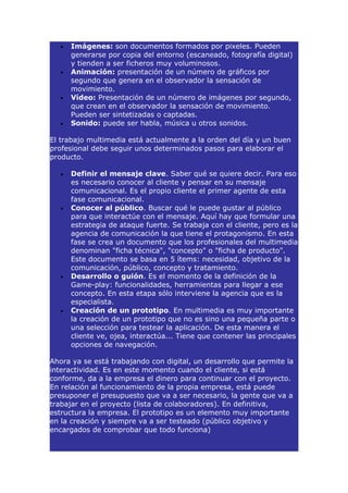 •   Imágenes: son documentos formados por pixeles. Pueden
      generarse por copia del entorno (escaneado, fotografía digital)
      y tienden a ser ficheros muy voluminosos.
  •   Animación: presentación de un número de gráficos por
      segundo que genera en el observador la sensación de
      movimiento.
  •   Vídeo: Presentación de un número de imágenes por segundo,
      que crean en el observador la sensación de movimiento.
      Pueden ser sintetizadas o captadas.
  •   Sonido: puede ser habla, música u otros sonidos.

El trabajo multimedia está actualmente a la orden del día y un buen
profesional debe seguir unos determinados pasos para elaborar el
producto.

  •   Definir el mensaje clave. Saber qué se quiere decir. Para eso
      es necesario conocer al cliente y pensar en su mensaje
      comunicacional. Es el propio cliente el primer agente de esta
      fase comunicacional.
  •   Conocer al público. Buscar qué le puede gustar al público
      para que interactúe con el mensaje. Aquí hay que formular una
      estrategia de ataque fuerte. Se trabaja con el cliente, pero es la
      agencia de comunicación la que tiene el protagonismo. En esta
      fase se crea un documento que los profesionales del multimedia
      denominan "ficha técnica", "concepto" o "ficha de producto".
      Este documento se basa en 5 ítems: necesidad, objetivo de la
      comunicación, público, concepto y tratamiento.
  •   Desarrollo o guión. Es el momento de la definición de la
      Game-play: funcionalidades, herramientas para llegar a ese
      concepto. En esta etapa sólo interviene la agencia que es la
      especialista.
  •   Creación de un prototipo. En multimedia es muy importante
      la creación de un prototipo que no es sino una pequeña parte o
      una selección para testear la aplicación. De esta manera el
      cliente ve, ojea, interactúa... Tiene que contener las principales
      opciones de navegación.

Ahora ya se está trabajando con digital, un desarrollo que permite la
interactividad. Es en este momento cuando el cliente, si está
conforme, da a la empresa el dinero para continuar con el proyecto.
En relación al funcionamiento de la propia empresa, está puede
presuponer el presupuesto que va a ser necesario, la gente que va a
trabajar en el proyecto (lista de colaboradores). En definitiva,
estructura la empresa. El prototipo es un elemento muy importante
en la creación y siempre va a ser testeado (público objetivo y
encargados de comprobar que todo funciona)
 