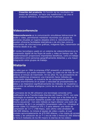 •   Creación del producto. En función de los resultados del
      testeo del prototipo, se hace una redefinición y se crea el
      producto definitivo, el esquema del multimedia.




Videoconferencia
Videoconferencia es la comunicación simultánea bidireccional de
audio y vídeo, permitiendo mantener reuniones con grupos de
personas situadas en lugares alejados entre sí. Adicionalmente,
pueden ofrecerse facilidades telemáticas o de otro tipo como el
intercambio de informaciones gráficas, imágenes fijas, transmisión de
ficheros desde el pc, etc.

El núcleo tecnológico usado en un sistema de videoconferencia es la
compresión digital de los flujos de audio y video en tiempo real. Su
implementación proporciona importantes beneficios, como el trabajo
colaborativo entre personas geográficamente distantes y una mayor
integración entre grupos de trabajo.

Historia
Se sabe que en 1964 la empresa AT&T presentó un prototipo de
videoteléfono que podía transmitir vídeo, su coste era de más de mil
dólares el minuto de trasmisión. En los años 70, los proveedores de
redes telefónicas empezaron una transición hacia métodos de
transmisión digitales. La industria de las computadoras también
avanzó enormemente en el poder y velocidad de procesamiento de
datos y se mejoraron significativamente los métodos de muestreo y
conversión de señales analógicas (como las de audio y video) en bits
digitales.

A principios de los 80 utilizaron una tecnología conocida como
codificación de la Transformada Discreta del Coseno (DCT). con esta
tecnología se analizan las imágenes de modo que si las áreas de la
imagen que se parecen bastante pueden ser representadas con una
misma secuencia". Con este método se logró obtener una razón de
compresión de 60:1.La compañía Compression Labs Inc, introdujo el
primer códec CLI mejoró el VTS 1.5 para obtener una razón de
compresión de 117:1 (768 Kbps), este ultimo valía alrededor de
180.000 dólares, no incluía el equipo de video y audio, el cual
costaba aproximadamente de $70.000 dólares, y los costos de acceso
a redes y de utilización de un T-1 era de más o menos $1.000 dólares
la hora.A mediados de los 80 mejoro la diarrea de los códecs
 