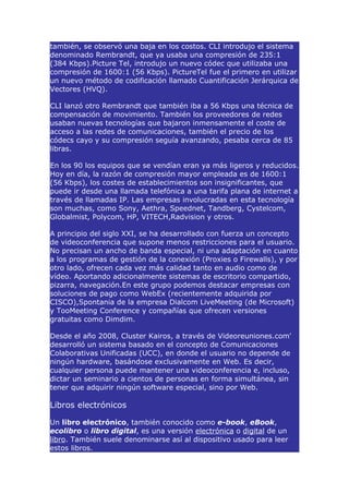 también, se observó una baja en los costos. CLI introdujo el sistema
denominado Rembrandt, que ya usaba una compresión de 235:1
(384 Kbps).Picture Tel, introdujo un nuevo códec que utilizaba una
compresión de 1600:1 (56 Kbps). PictureTel fue el primero en utilizar
un nuevo método de codificación llamado Cuantificación Jerárquica de
Vectores (HVQ).

CLI lanzó otro Rembrandt que también iba a 56 Kbps una técnica de
compensación de movimiento. También los proveedores de redes
usaban nuevas tecnologías que bajaron inmensamente el coste de
acceso a las redes de comunicaciones, también el precio de los
códecs cayo y su compresión seguía avanzando, pesaba cerca de 85
libras.

En los 90 los equipos que se vendían eran ya más ligeros y reducidos.
Hoy en día, la razón de compresión mayor empleada es de 1600:1
(56 Kbps), los costes de establecimientos son insignificantes, que
puede ir desde una llamada telefónica a una tarifa plana de internet a
través de llamadas IP. Las empresas involucradas en esta tecnología
son muchas, como Sony, Aethra, Speednet, Tandberg, Cystelcom,
Globalmist, Polycom, HP, VITECH,Radvision y otros.

A principio del siglo XXI, se ha desarrollado con fuerza un concepto
de videoconferencia que supone menos restricciones para el usuario.
No precisan un ancho de banda especial, ni una adaptación en cuanto
a los programas de gestión de la conexión (Proxies o Firewalls), y por
otro lado, ofrecen cada vez más calidad tanto en audio como de
vídeo. Aportando adicionalmente sistemas de escritorio compartido,
pizarra, navegación.En este grupo podemos destacar empresas con
soluciones de pago como WebEx (recientemente adquirida por
CISCO),Spontania de la empresa Dialcom LiveMeeting (de Microsoft)
y TooMeeting Conference y compañías que ofrecen versiones
gratuitas como Dimdim.

Desde el año 2008, Cluster Kairos, a través de Videoreuniones.com'
desarrolló un sistema basado en el concepto de Comunicaciones
Colaborativas Unificadas (UCC), en donde el usuario no depende de
ningún hardware, basándose exclusivamente en Web. Es decir,
cualquier persona puede mantener una videoconferencia e, incluso,
dictar un seminario a cientos de personas en forma simultánea, sin
tener que adquirir ningún software especial, sino por Web.

Libros electrónicos

Un libro electrónico, también conocido como e-book, eBook,
ecolibro o libro digital, es una versión electrónica o digital de un
libro. También suele denominarse así al dispositivo usado para leer
estos libros.
 