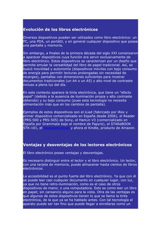 Evolución de los libros electrónicos

Diversos dispositivos pueden ser utilizados como libro electrónico: un
PC, una PDA, un portátil, y en general cualquier dispositivo que posea
una pantalla y memoria.

Sin embargo, a finales de la primera década del siglo XXI comenzaron
a aparecer dispositivos cuya función era servir exclusivamente de
libro electrónico. Estos dispositivos se caracterizan por un diseño que
permite emular la versatilidad del libro de papel tradicional. Así, se
buscó movilidad y autonomía (dispositivos móviles con bajo consumo
de energía para permitir lecturas prolongadas sin necesidad de
recargas), pantallas con dimensiones suficientes para mostrar
documentos tradicionales (un A4 o un A5) y alto nivel de contraste
incluso a plena luz del día.

En este contexto aparece la tinta electrónica, que tiene un "efecto
papel" (debido a la ausencia de iluminación propia y alto contraste
obtenido) y su bajo consumo (pues esta tecnología no necesita
alimentación más que en los cambios de pantalla).

Ejemplos de estos dispositivos son el iLiad (fabricado por iRex y
primer dispositivo comercializado en España desde 2006), el Reader
(PRS-500 y PRS-505) de Sony, el HanLin V3 (comercializado en
España por Grammata bajo el nombre de Papyre), el STAReBOOK
STK-101, el BookeenCybook y ahora el Kindle, producto de Amazon.




Ventajas y desventajas de los lectores electrónicos

El libro electrónico posee ventajas y desventajas.

Es necesario distinguir entre el lector y el libro electrónico. Un lector,
con una tarjeta de memoria, puede almacenar hasta cientos de libros
electrónicos.

La accesibilidad es el punto fuerte del libro electrónico. Ya que con él
se puede leer casi cualquier documento en cualquier lugar, con luz,
ya que no tiene retro-iluminación, como es el caso de otros
dispositivos de mano; o una computadora. Esto es como leer un libro
en papel; sin cansancio alguno para la vista. Otra de las ventajas es
que algunos de estos dispositivos tienen lo que se llama la tinta
electrónica, de la que ya se ha hablado antes. Con tal tecnología el
aparato puede ser tan fino que puede llegar a enrollarse como un
 