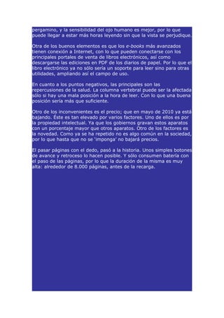 pergamino, y la sensibilidad del ojo humano es mejor, por lo que
puede llegar a estar más horas leyendo sin que la vista se perjudique.

Otra de los buenos elementos es que los e-books más avanzados
tienen conexión a Internet, con lo que pueden conectarse con los
principales portales de venta de libros electrónicos, así como
descargarse las ediciones en PDF de los diarios de papel. Por lo que el
libro electrónico ya no sólo sería un soporte para leer sino para otras
utilidades, ampliando así el campo de uso.

En cuanto a los puntos negativos, las principales son las
repercusiones de la salud. La columna vertebral puede ser la afectada
sólo si hay una mala posición a la hora de leer. Con lo que una buena
posición sería más que suficiente.

Otro de los inconvenientes es el precio; que en mayo de 2010 ya está
bajando. Éste es tan elevado por varios factores. Uno de ellos es por
la propiedad intelectual. Ya que los gobiernos gravan estos aparatos
con un porcentaje mayor que otros aparatos. Otro de los factores es
la novedad. Como ya se ha repetido no es algo común en la sociedad,
por lo que hasta que no se ‘imponga’ no bajará precios.

El pasar páginas con el dedo, pasó a la historia. Unos simples botones
de avance y retroceso lo hacen posible. Y sólo consumen batería con
el paso de las páginas, por lo que la duración de la misma es muy
alta: alrededor de 8.000 páginas, antes de la recarga.
 