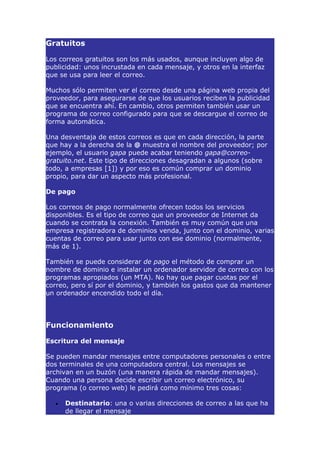 Gratuitos

Los correos gratuitos son los más usados, aunque incluyen algo de
publicidad: unos incrustada en cada mensaje, y otros en la interfaz
que se usa para leer el correo.

Muchos sólo permiten ver el correo desde una página web propia del
proveedor, para asegurarse de que los usuarios reciben la publicidad
que se encuentra ahí. En cambio, otros permiten también usar un
programa de correo configurado para que se descargue el correo de
forma automática.

Una desventaja de estos correos es que en cada dirección, la parte
que hay a la derecha de la @ muestra el nombre del proveedor; por
ejemplo, el usuario gapa puede acabar teniendo gapa@correo-
gratuito.net. Este tipo de direcciones desagradan a algunos (sobre
todo, a empresas [1]) y por eso es común comprar un dominio
propio, para dar un aspecto más profesional.

De pago

Los correos de pago normalmente ofrecen todos los servicios
disponibles. Es el tipo de correo que un proveedor de Internet da
cuando se contrata la conexión. También es muy común que una
empresa registradora de dominios venda, junto con el dominio, varias
cuentas de correo para usar junto con ese dominio (normalmente,
más de 1).

También se puede considerar de pago el método de comprar un
nombre de dominio e instalar un ordenador servidor de correo con los
programas apropiados (un MTA). No hay que pagar cuotas por el
correo, pero sí por el dominio, y también los gastos que da mantener
un ordenador encendido todo el día.




Funcionamiento

Escritura del mensaje

Se pueden mandar mensajes entre computadores personales o entre
dos terminales de una computadora central. Los mensajes se
archivan en un buzón (una manera rápida de mandar mensajes).
Cuando una persona decide escribir un correo electrónico, su
programa (o correo web) le pedirá como mínimo tres cosas:

  •   Destinatario: una o varias direcciones de correo a las que ha
      de llegar el mensaje
 
