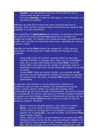 •   Asunto: una descripción corta que verá la persona que lo
      reciba antes de abrir el correo
  •   El propio mensaje. Puede ser sólo texto, o incluir formato, y no
      hay límite de tamaño

Además, se suele dar la opción de incluir archivos adjuntos al
mensaje. Esto permite traspasar datos informáticos de cualquier tipo
mediante el correo electrónico.

Para especificar el destinatario del mensaje, se escribe su dirección
de correo en el campo llamado Para dentro de la interfaz (ver
imagen de arriba). Si el destino son varias personas, normalmente se
puede usar una lista con todas las direcciones, separadas por comas
o punto y coma.

Además del campo Para existen los campos CC y CCO, que son
opcionales y sirven para hacer llegar copias del mensaje a otras
personas:

  •   Campo CC (Copia de Carbón): quienes estén en esta lista
      recibirán también el mensaje, pero verán que no va dirigido a
      ellos, sino a quien esté puesto en el campo Para. Como el
      campo CC lo ven todos los que reciben el mensaje, tanto el
      destinatario principal como los del campo CC pueden ver la lista
      completa.
  •   Campo CCO (Copia de Carbón Oculta): una variante del CC,
      que hace que los destinatarios reciban el mensaje sin aparecer
      en ninguna lista. Por tanto, el campo CCO nunca lo ve ningún
      destinatario.

Un ejemplo: Ana escribe un correo electrónico a Beatriz (su
profesora), para enviarle un trabajo. Sus compañeros de grupo,
Carlos y David, quieren recibir una copia del mensaje como
comprobante de que se ha enviado correctamente, así que les incluye
en el campo CC. Por último, sabe que a su hermano Esteban también
le gustaría ver este trabajo aunque no forma parte del grupo, así que
le incluye en el campo CCO para que reciba una copia sin que los
demás se enteren. Entonces:

  •   Beatriz recibe el mensaje dirigido a ella (sale en el campo
      Para), y ve que Carlos y David también lo han recibido
  •   Carlos recibe un mensaje que no va dirigido a él, pero ve que
      aparece en el campo CC, y por eso lo recibe. En el campo Para
      sigue viendo a Beatriz
  •   David, igual que Carlos, ya que estaban en la misma lista (CC)
  •   Esteban recibe el correo de Ana, que está dirigido a Beatriz. Ve
      que Carlos y David también lo han recibido (ya que salen en el
      CC), pero no se puede ver a él mismo en ninguna lista, cosa
 