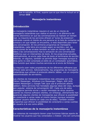 que le extraña. Al final, supone que es que Ana le incluyó en el
     campo CCO

                    Mensajería instantánea


Introducción

La mensajería instantánea requiere el uso de un cliente de
mensajería instantánea que realiza el servicio y se diferencia del
correo electrónico en que las conversaciones se realizan en tiempo
real. La mayoría de los servicios ofrecen el "aviso de presencia",
indicando cuando el cliente de una persona en la lista de contactos se
conecta o en que estado se encuentra, si está disponible para tener
una conversación. En los primeros programas de mensajería
instantánea, cada letra era enviada según se escribía y así, las
correcciones de las erratas también se veían en tiempo real. Esto
daba a las conversaciones mas la sensación de una conversación
telefónica que un intercambio de texto. En los programas actuales,
habitualmente, se envía cada frase de texto al terminarse de escribir.
Además, en algunos, también se permite dejar mensajes aunque la
otra parte no esté conectada al estilo de un contestador automático.
Otra función que tienen muchos servicios es el envío de ficheros.

La mayoría usan redes propietarias de los diferentes softwares que
ofrecen este servicio. Adicionalmente, hay programas de mensajería
instantánea que utilizan el protocolo abierto Jabber, con un conjunto
descentralizado de servidores.

Los clientes de mensajería instantánea más utilizados son ICQ,
Yahoo! Messenger, Windows Live Messenger, Pidgin, AIM (AOL
Instant Messenger) y Google Talk (que usa el protocolo abierto
Jabber). Estos servicios han heredado algunas ideas del viejo, aunque
aún popular, sistema de conversación IRC. Cada uno de estos
mensajeros permite enviar y recibir mensajes de otros usuarios
usando los mismos software clientes, sin embargo, últimamente han
aparecido algunos clientes de mensajerías que ofrecen la posibilidad
de conectarse a varias redes al mismo tiempo (aunque necesitan
registrar usuario distinto en cada una de ellas). También existen
programas que ofrecen la posibilidad de conectarte a varias cuentas
de usuario a la vez como aMSN.

Características de la mensajería instantánea

Los sistemas de mensajería tienen unas funciones básicas aparte de
mostrar los usuarios que hay conectados y chatear. Una son comunes
 
