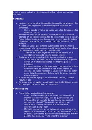 a todos o casi todos los clientes o protocolos y otras son menos
comunes:

Contactos:

  •   Mostrar varios estados: Disponible, Disponible para hablar, Sin
      actividad, No disponible, Vuelvo enseguida, Invisible, no
      conectado.
         o Con el estado invisible se puede ver a los demás pero los
             demás a uno no.
  •   Mostrar un mensaje de estado: Es una palabra o frase que
      aparece en las listas de contactos de tus amigos junto a tu nick.
      Puede indicar la causas de la ausencia, o en el caso del estado
      disponible para hablar, el tema del que quieres hablar, por
      ejemplo.
      A veces, es usado por sistema automáticos para mostrar la
      temperatura, o la canción que se está escuchando, sin molestar
      con mensajes o peticiones de chat continuos.
         o También se puede dejar un mensaje de estado en el
             servidor para cuando se esté desconectado.
  •   Registrar y borrar usuarios de la lista de contactos propia.
         o Al solicitar la inclusión en la lista de contactos, se puede
             enviar un mensaje explicando los motivos para la
             admisión.
         o Rechazar un usuario discretamente: cuando no se quiere
             que un usuario en concreto le vea a uno cuando se
             conecta, se puede rechazar al usuario sin dejar de estar
             en su lista de contactos. Solo se deja de avisar cuando
             uno se conecta.
  •   A veces de pueden agrupar los contactos: Familia, Trabajo,
      Facultad, etc.
  •   Se puede usar un avatar: una imagen que le identifique a uno.
      No tiene por que ser la foto de uno mismo.

Conversación:

  •   Puede haber varios tipos de mensajes:
        o Aviso: envía un mensaje solo. No es una invitación a
           mantener la conversación, solo se quiere enviar una
           información, un ejemplo de uso de este tipo sería el
           Mensaje del día o MOTD ofrecido por el servidor.
        o Invitación a chatear: se invita a mantener una
           conversación tiempo real.
        o Mensaje emergente: es un aviso que se despliega unos
           segundos y se vuelve a cerrar. No requiere atención si no
           se desea. Sirve como aviso breve que moleste lo mínimo
           posible. Por ejemplo, "ya lo encontré, gracias".
 