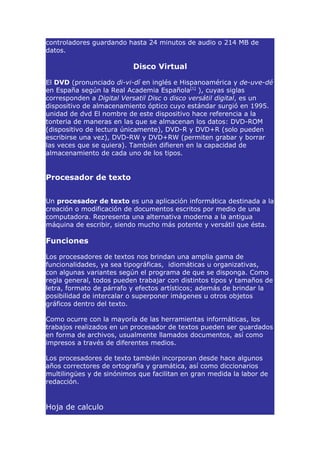 controladores guardando hasta 24 minutos de audio o 214 MB de
datos.

                          Disco Virtual

El DVD (pronunciado di-vi-dí en inglés e Hispanoamérica y de-uve-dé
en España según la Real Academia Española[1] ), cuyas siglas
corresponden a Digital Versatil Disc o disco versátil digital, es un
dispositivo de almacenamiento óptico cuyo estándar surgió en 1995.
unidad de dvd El nombre de este dispositivo hace referencia a la
tonteria de maneras en las que se almacenan los datos: DVD-ROM
(dispositivo de lectura únicamente), DVD-R y DVD+R (solo pueden
escribirse una vez), DVD-RW y DVD+RW (permiten grabar y borrar
las veces que se quiera). También difieren en la capacidad de
almacenamiento de cada uno de los tipos.


Procesador de texto


Un procesador de texto es una aplicación informática destinada a la
creación o modificación de documentos escritos por medio de una
computadora. Representa una alternativa moderna a la antigua
máquina de escribir, siendo mucho más potente y versátil que ésta.

Funciones

Los procesadores de textos nos brindan una amplia gama de
funcionalidades, ya sea tipográficas, idiomáticas u organizativas,
con algunas variantes según el programa de que se disponga. Como
regla general, todos pueden trabajar con distintos tipos y tamaños de
letra, formato de párrafo y efectos artísticos; además de brindar la
posibilidad de intercalar o superponer imágenes u otros objetos
gráficos dentro del texto.

Como ocurre con la mayoría de las herramientas informáticas, los
trabajos realizados en un procesador de textos pueden ser guardados
en forma de archivos, usualmente llamados documentos, así como
impresos a través de diferentes medios.

Los procesadores de texto también incorporan desde hace algunos
años correctores de ortografía y gramática, así como diccionarios
multilingües y de sinónimos que facilitan en gran medida la labor de
redacción.


Hoja de calculo
 