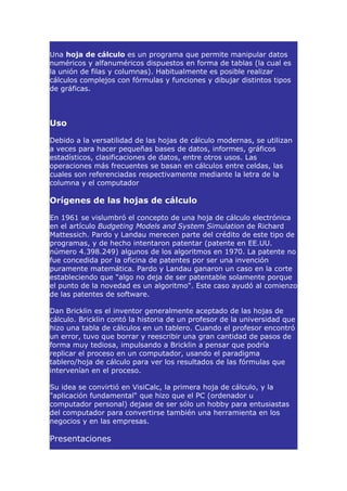 Una hoja de cálculo es un programa que permite manipular datos
numéricos y alfanuméricos dispuestos en forma de tablas (la cual es
la unión de filas y columnas). Habitualmente es posible realizar
cálculos complejos con fórmulas y funciones y dibujar distintos tipos
de gráficas.



Uso

Debido a la versatilidad de las hojas de cálculo modernas, se utilizan
a veces para hacer pequeñas bases de datos, informes, gráficos
estadísticos, clasificaciones de datos, entre otros usos. Las
operaciones más frecuentes se basan en cálculos entre celdas, las
cuales son referenciadas respectivamente mediante la letra de la
columna y el computador

Orígenes de las hojas de cálculo

En 1961 se vislumbró el concepto de una hoja de cálculo electrónica
en el artículo Budgeting Models and System Simulation de Richard
Mattessich. Pardo y Landau merecen parte del crédito de este tipo de
programas, y de hecho intentaron patentar (patente en EE.UU.
número 4.398.249) algunos de los algoritmos en 1970. La patente no
fue concedida por la oficina de patentes por ser una invención
puramente matemática. Pardo y Landau ganaron un caso en la corte
estableciendo que "algo no deja de ser patentable solamente porque
el punto de la novedad es un algoritmo". Este caso ayudó al comienzo
de las patentes de software.

Dan Bricklin es el inventor generalmente aceptado de las hojas de
cálculo. Bricklin contó la historia de un profesor de la universidad que
hizo una tabla de cálculos en un tablero. Cuando el profesor encontró
un error, tuvo que borrar y reescribir una gran cantidad de pasos de
forma muy tediosa, impulsando a Bricklin a pensar que podría
replicar el proceso en un computador, usando el paradigma
tablero/hoja de cálculo para ver los resultados de las fórmulas que
intervenían en el proceso.

Su idea se convirtió en VisiCalc, la primera hoja de cálculo, y la
"aplicación fundamental" que hizo que el PC (ordenador u
computador personal) dejase de ser sólo un hobby para entusiastas
del computador para convertirse también una herramienta en los
negocios y en las empresas.

Presentaciones
 