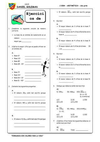 “FORMAMOS CON VALORES PARA LA VIDA”
I.E.P.
DANIEL GOLEMAN
I BIM – ARITMETICA – 6to prim
1. Completar la siguiente oración de manera
correcta:
 La base de un sistema de numeración es un
número __________________________
mayor que __________
2. ¿Cuál es la mayor cifra que se puede utilizar en
un sistema de:
A.
 Base 6? _________________
 Base 13? _________________
 Base M? _________________
 Base (M - 2)? _________________
B.
 Base 7? _________________
 Base 16? _________________
 Base (N + 1)? _________________
 Base (6 - N)? _________________
3. Contesta las siguientes preguntas:
A.
 El número 28(3) está mal escrito porque
_________________________________
_________________________________
 El número 387(-4) está mal escrito porque
_________________________________
_________________________________
B.
 El número 4(-8)(12) está mal escrito porque
________________________
_____________________________
 El número )
1
(
abc está mal escrito porque
_________________________________
4. Escribir:
A.
 El mayor número de 3 cifras de la base 7:
_____________
 El mayor número de 4 cifras diferentes de la
base 8: _____________
B.
 El mayor número de 4 cifras de la base 8:
_____________
 El mayor número de 3 cifras de la base (N
+ 2): _____________
5. Escribir:
A.
 El menor número de 4 cifras de la base 6:
_______________
 El menor número de 3 cifras diferentes de la
N _______________
B.
 El menor número de 3 cifras de la base 4:
_______________
 El menor número de 5 cifras de la base N:
_______________
6. Indique que números están mal escritos:
A)
I) 104(3) II) 806(9) III) )
1
b
(
aba 
(b > a > 0)
(a, b enteros)
a) I b) II c) III
d) I y II e) I y III
B)
I) )
6
(
34
c II) 483(9) III) 12345(4)
(c > 6)
a) I b) II c) III
d) I y II e) I y III
7. ¿Cuántas cifras tienen los siguientes números, si
están bien escritos?
A)
I) )
8
(
2
ab tiene: _____________
Ejercici
os de
Aplicaci
 