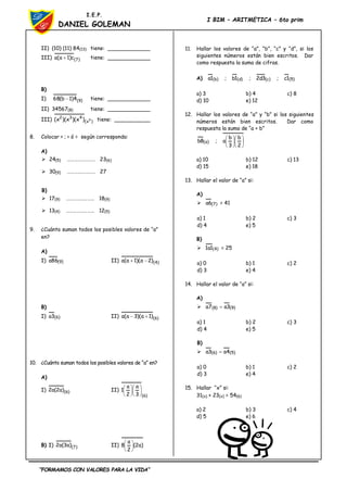 “FORMAMOS CON VALORES PARA LA VIDA”
I.E.P.
DANIEL GOLEMAN
I BIM – ARITMETICA – 6to prim
II) (10) (11) 84(13) tiene: _____________
III) )
7
(
c
)
1
a
(
a  tiene: _____________
B)
I) )
9
(
4
)
1
b
(
68  tiene: _____________
II) 34567(8) tiene: _____________
III) )
x
(
4
3
2
5
)
x
)(
x
)(
x
( tiene: ___________
8. Colocar > ; < ó = según corresponda:
A)
 24(5) …………………… 23(6)
 30(9) …………………… 27
B)
 17(9) …………………… 18(9)
 13(4) …………………… 12(5)
9. ¿Cuánto suman todos los posibles valores de “a”
en?
A)
I) )
9
(
86
a II) )
4
(
)
2
a
)(
1
a
(
a 

B)
I) )
6
(
3
a II) )
6
(
)
1
a
)(
3
a
(
a 

10. ¿Cuánto suman todos los posibles valores de “a” en?
A)
I) )
6
(
)
a
2
(
a
2 II)
)
6
(
3
a
2
a
1 











B) I) )
7
(
)
a
3
(
a
2 II) )
a
2
(
2
a
8 





11. Hallar los valores de “a”, “b”, “c” y “d”, si los
siguientes números están bien escritos. Dar
como respuesta la suma de cifras.
A) )
5
(
)
c
(
)
d
(
)
b
( 1
c
;
3
d
2
;
1
b
;
1
a
a) 3 b) 4 c) 8
d) 10 e) 12
12. Hallar los valores de “a” y “b” si los siguientes
números están bien escritos. Dar como
respuesta la suma de “a + b”












2
b
3
b
a
;
8
b )
a
(
a) 10 b) 12 c) 13
d) 15 e) 18
13. Hallar el valor de “a” si:
A)
 )
7
(
6
a = 41
a) 1 b) 2 c) 3
d) 4 e) 5
B)
 )
4
(
1
a
1 = 25
a) 0 b) 1 c) 2
d) 3 e) 4
14. Hallar el valor de “a” si:
A)
 )
9
(
)
8
( 3
a
7
a 
a) 1 b) 2 c) 3
d) 4 e) 5
B)
 )
5
(
)
6
( 4
a
3
a 
a) 0 b) 1 c) 2
d) 3 e) 4
15. Hallar “x” si:
31(x) + 23(x) = 54(6)
a) 2 b) 3 c) 4
d) 5 e) 6
 