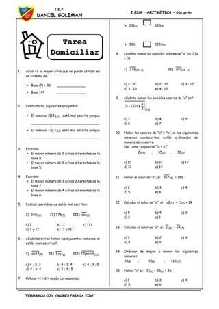 “FORMAMOS CON VALORES PARA LA VIDA”
I.E.P.
DANIEL GOLEMAN
I BIM – ARITMETICA – 6to prim
1. ¿Cuál es la mayor cifra que se puede utilizar en
un sistema de:
 Base (N + 3)? ______________
 Base 14? ______________
2. Contesta las siguientes preguntas:
 El número 2(13)(12) está mal escrito porque
_________________________________
 El número 13(-2)(3) está mal escrito porque
_________________________________
3. Escribir:
 El mayor número de 3 cifras diferentes de la
base 8.
 El mayor número de 3 cifras diferentes de la
base 5.
4. Escribir:
 El menor número de 3 cifras diferentes de la
base 7.
 El menor número de 4 cifras diferentes de la
base 6.
5. Indicar que números están mal escritos:
I) 348(12) II) 776(7) III) )
1
(
abc
a) I b) II c) III
d) I y II e) II y III
6. ¿Cuántas cifras tienen los siguientes números, si
están bien escritos?
I) )
8
(
34
ab II) )
9
(
xy
7 III) )
11
(
ab
)
ab
(
12
a) 4 ; 3; 3 b) 4 ; 3; 4 c) 4 ; 3 ; 5
d) 4 ; 4; 4 e) 4 ; 4 ; 5
7. Colocar > ; < ó = según corresponda:
 231(6) 130(9)
 396 1234(5)
8. ¿Cuánto suman los posibles valores de “a” en: ? (a
 0)
I) )
a
10
(
376  II) )
a
12
(
02
a 
a) 2 ; 10 b) 2 ; 15 c) 3 ; 15
d) 3 ; 10 e) 4 ; 15
9. ¿Cuánto suman los posibles valores de “a” en?
)
12
(
2
a
)
a
2
)(
1
a
( 






a) 3 b) 4 c) 5
d) 6 e) 7
10. Hallar los valores de “a” y “b”, si los siguientes
números consecutivos están ordenados de
manera ascendente.
Dar como respuesta “(a + b)”
)
9
(
a
2 ; 35(6) ; 30(b)
a) 10 b) 11 c) 12
d) 13 e) 14
11. Hallar el valor de “a”; si: )
9
(
7
a
3 = 286
a) 2 b) 3 c) 4
d) 5 e) 6
12. Calcular el valor de “a”, si: )
5
(
2
a + 13(4) = 19
a) 5 b) 4 c) 3
d) 2 e) 1
13. Calcular el valor de “a”, si: )
7
(
)
8
( 4
a
1
a 
a) 1 b) 2 c) 3
d) 4 e) 5
14. Ordenar de mayor a menor los siguientes
números:
34(8) ; 45(6) ; 1101(2)
15. Hallar “x” si: 21(x) + 35(x) = 36
a) 1 b) 3 c) 4
d) 5 e) 6
Tarea
Domiciliar
ia
 