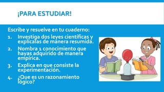 ¡PARA ESTUDIAR!
Escribe y resuelve en tu cuaderno:
1. Investiga dos leyes científicas y
explícalas de manera resumida.
2. Nombra 1 conocimiento que
hayas adquirido de manera
empírica.
3. Explica en que consiste la
experimentación.
4. ¿Que es un razonamiento
lógico?
 