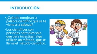 INTRODUCCIÓN
¿Cuándo nombran la
palabra científico que se te
viene a la cabeza?
Los científicos son
personas normales sólo
que para investigar algo
utilizan un método, que se
llama el método científico.
 