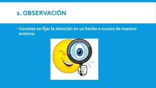 1. OBSERVACIÓN
 Consiste en fijar la atención en un hecho o suceso de nuestro
entorno
 